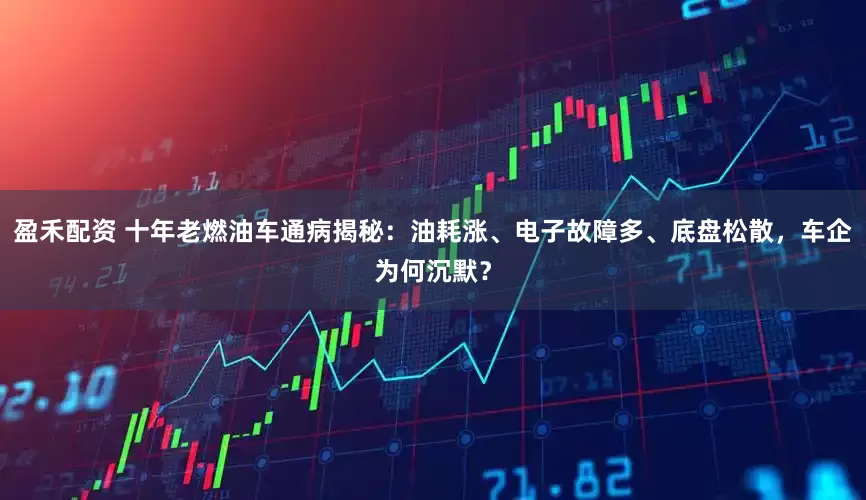 盈禾配资 十年老燃油车通病揭秘：油耗涨、电子故障多、底盘松散，车企为何沉默？