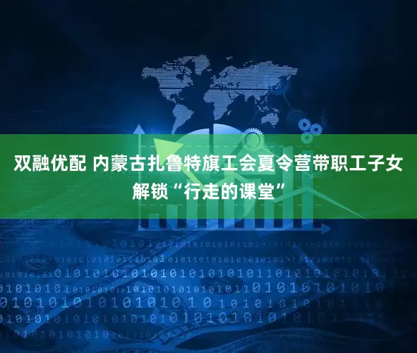 双融优配 内蒙古扎鲁特旗工会夏令营带职工子女解锁“行走的课堂”