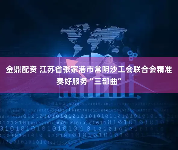 金鼎配资 江苏省张家港市常阴沙工会联合会精准奏好服务“三部曲”