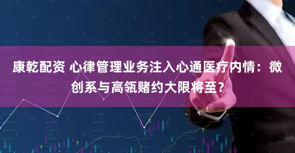 康乾配资 心律管理业务注入心通医疗内情：微创系与高瓴赌约大限将至？