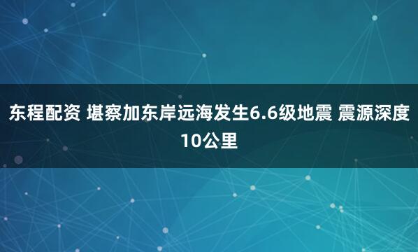 东程配资 堪察加东岸远海发生6.6级地震 震源深度10公里