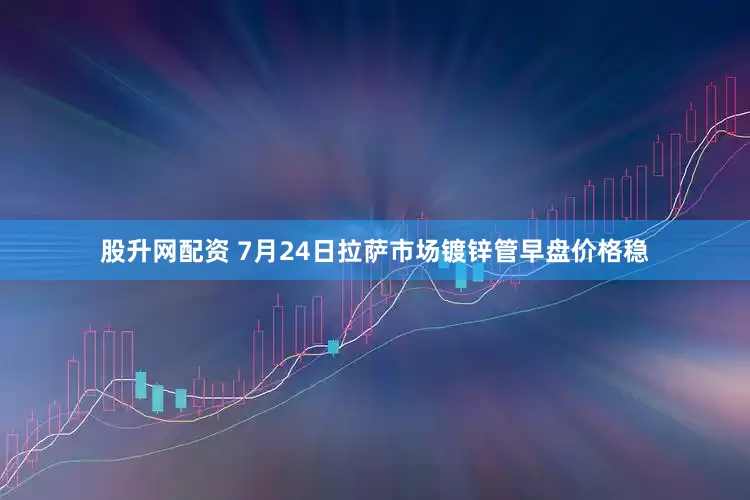 股升网配资 7月24日拉萨市场镀锌管早盘价格稳
