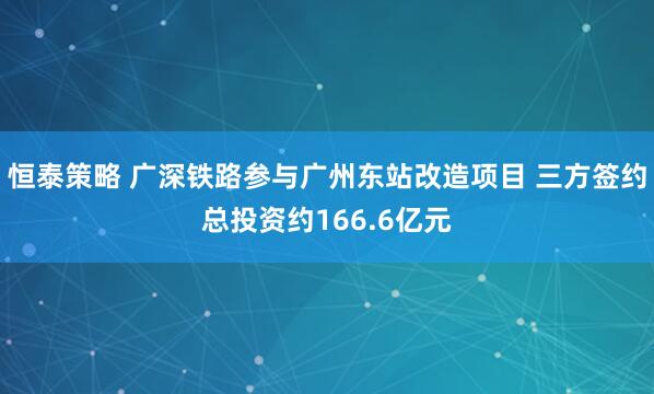 恒泰策略 广深铁路参与广州东站改造项目 三方签约总投资约166.6亿元
