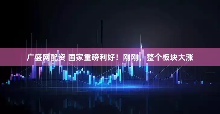 广盛网配资 国家重磅利好！刚刚，整个板块大涨