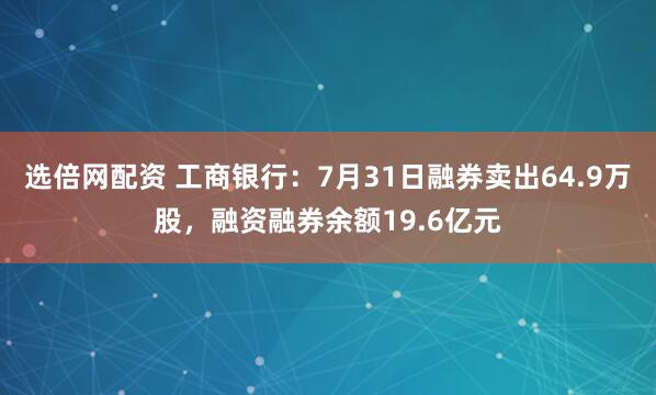 选倍网配资 工商银行：7月31日融券卖出64.9万股，融资融券余额19.6亿元