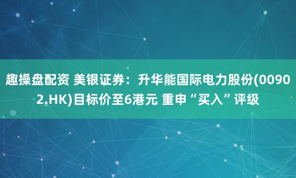 趣操盘配资 美银证券：升华能国际电力股份(00902.HK)目标价至6港元 重申“买入”评级