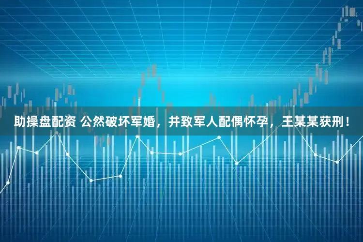 助操盘配资 公然破坏军婚，并致军人配偶怀孕，王某某获刑！