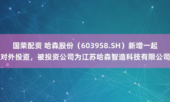 国荣配资 哈森股份（603958.SH）新增一起对外投资，被投资公司为江苏哈森智造科技有限公司
