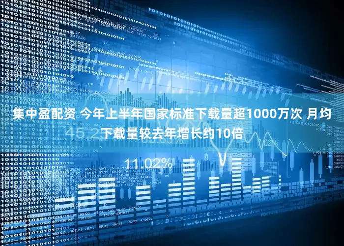 集中盈配资 今年上半年国家标准下载量超1000万次 月均下载量较去年增长约10倍