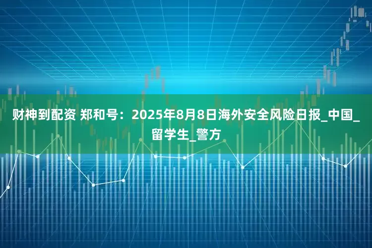 财神到配资 郑和号：2025年8月8日海外安全风险日报_中国_留学生_警方