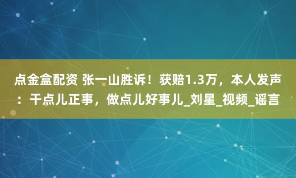 点金盒配资 张一山胜诉！获赔1.3万，本人发声：干点儿正事，做点儿好事儿_刘星_视频_谣言