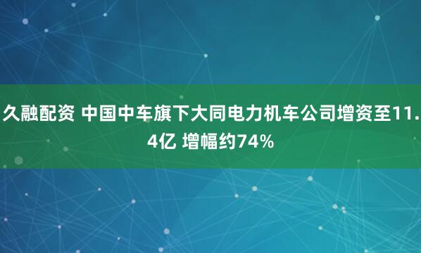 久融配资 中国中车旗下大同电力机车公司增资至11.4亿 增幅约74%