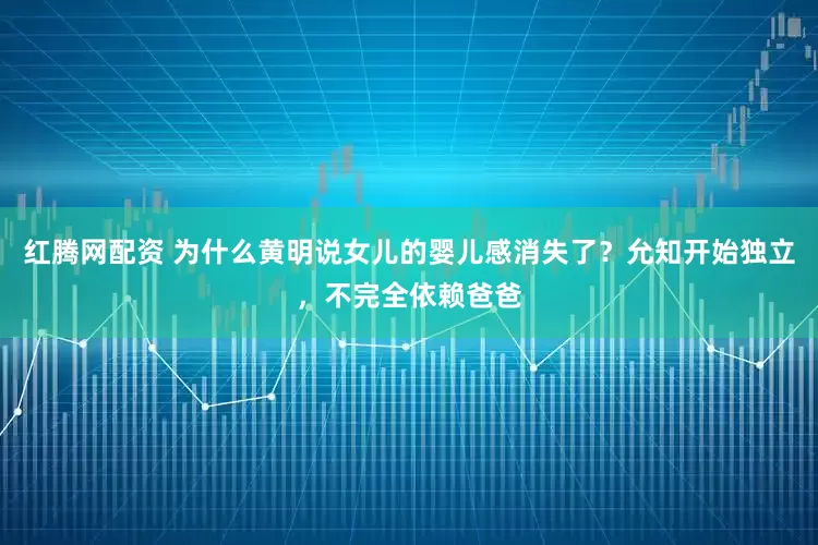 红腾网配资 为什么黄明说女儿的婴儿感消失了？允知开始独立，不完全依赖爸爸