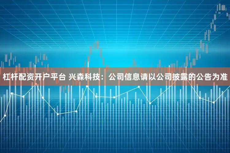 杠杆配资开户平台 兴森科技：公司信息请以公司披露的公告为准