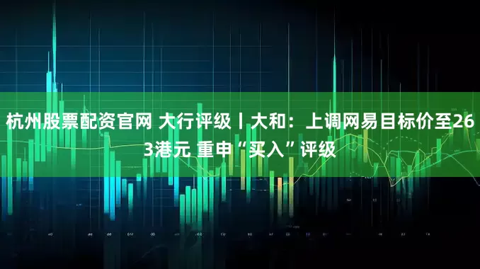 杭州股票配资官网 大行评级丨大和：上调网易目标价至263港元 重申“买入”评级