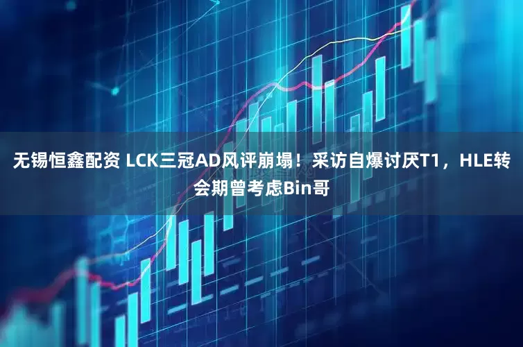 无锡恒鑫配资 LCK三冠AD风评崩塌！采访自爆讨厌T1，HLE转会期曾考虑Bin哥