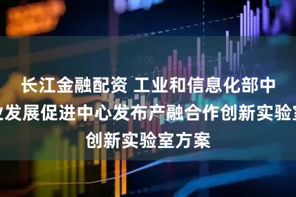 长江金融配资 工业和信息化部中小企业发展促进中心发布产融合作创新实验室方案