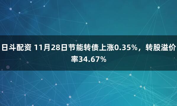 日斗配资 11月28日节能转债上涨0.35%，转股溢价率34.67%